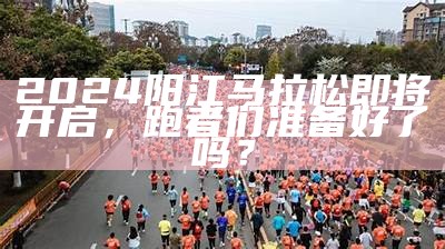 2024阳江马拉松即将开启，跑者们准备好了吗？