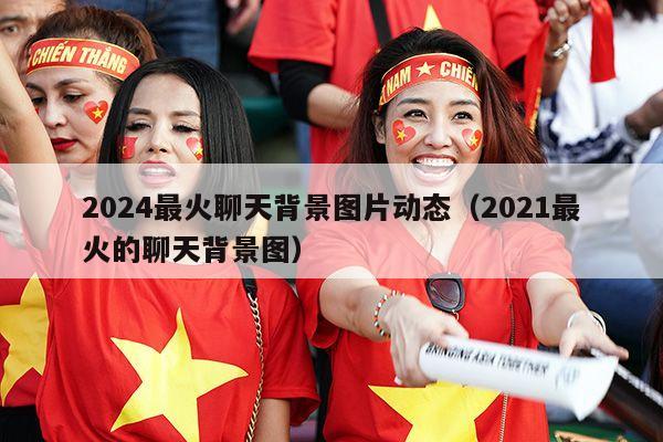 2024最火聊天背景图片动态（2021最火的聊天背景图）