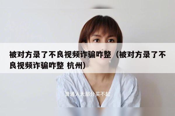 被对方录了不良视频诈骗咋整（被对方录了不良视频诈骗咋整 杭州）