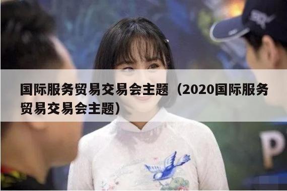 国际服务贸易交易会主题（2020国际服务贸易交易会主题）