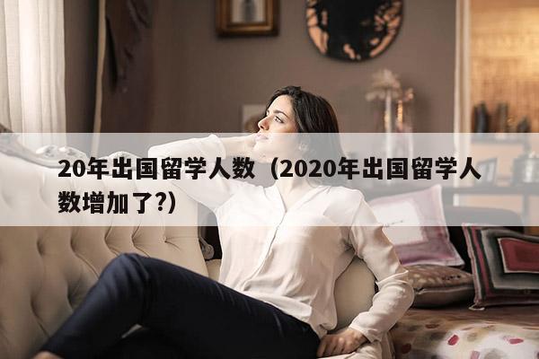 20年出国留学人数（2020年出国留学人数增加了?）