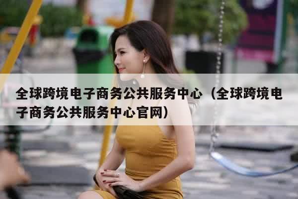 全球跨境电子商务公共服务中心（全球跨境电子商务公共服务中心官网）