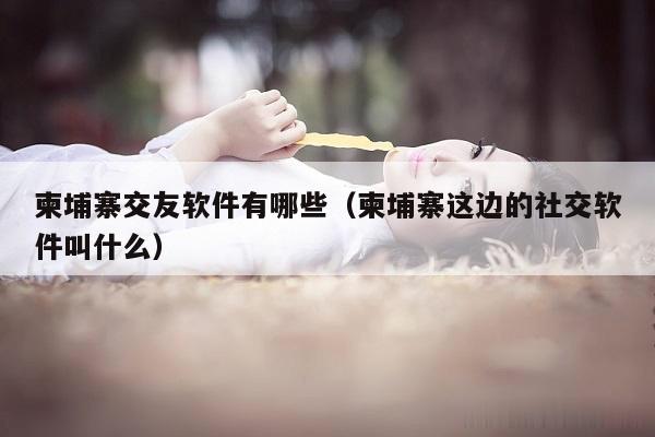 柬埔寨交友软件有哪些（柬埔寨这边的社交软件叫什么）