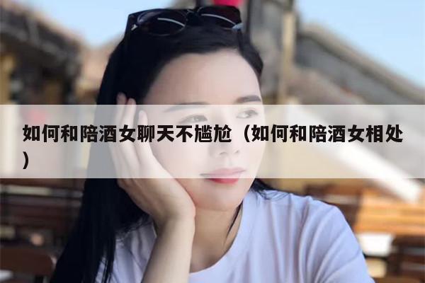 如何和陪酒女聊天不尴尬（如何和陪酒女相处）