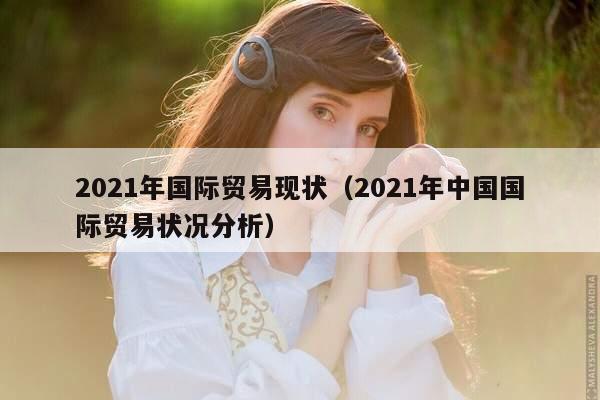 2021年国际贸易现状（2021年中国国际贸易状况分析）