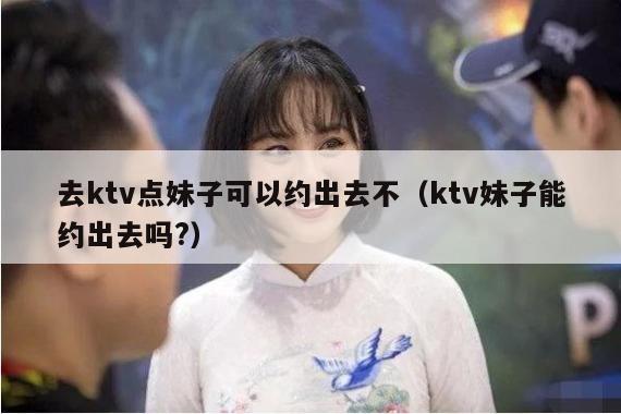 去ktv点妹子可以约出去不（ktv妹子能约出去吗?）