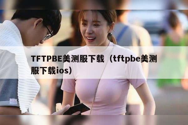 TFTPBE美测服下载（tftpbe美测服下载ios）