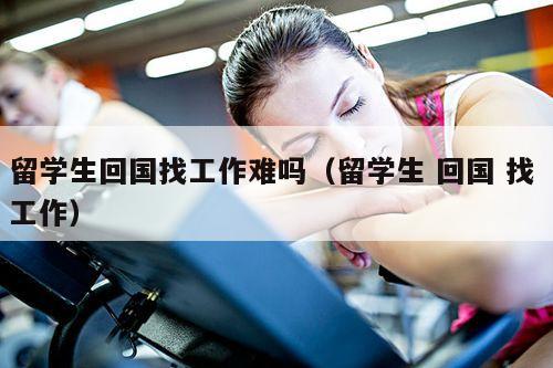 留学生回国找工作难吗（留学生 回国 找 工作）