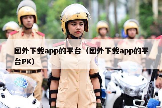 国外下载app的平台（国外下载app的平台PK）