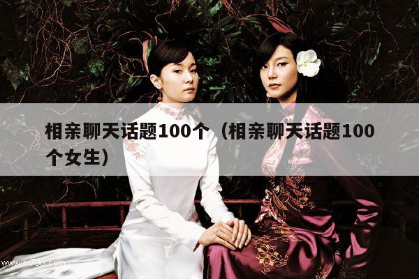 相亲聊天话题100个（相亲聊天话题100个女生）