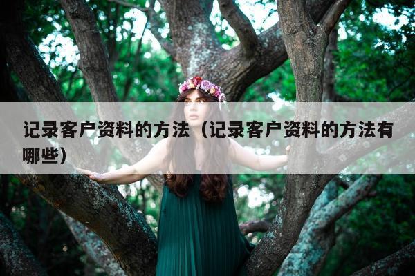 记录客户资料的方法（记录客户资料的方法有哪些）