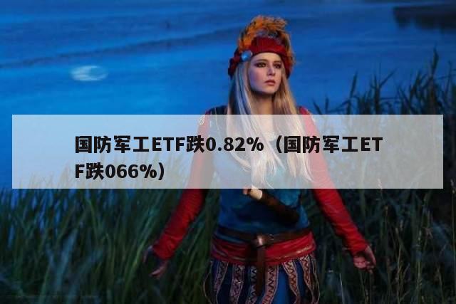 国防军工ETF跌0.82%（国防军工ETF跌066%）