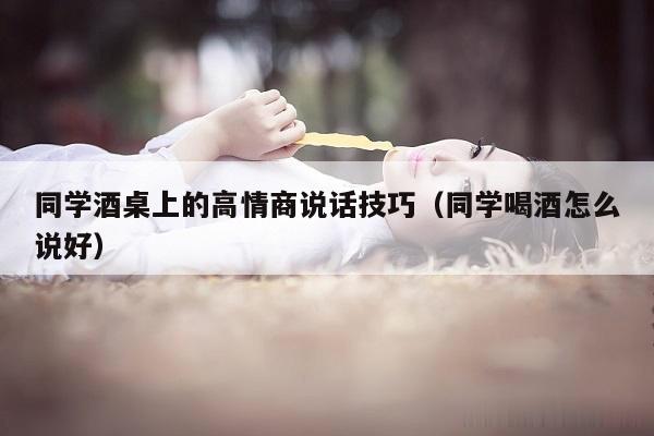 同学酒桌上的高情商说话技巧（同学喝酒怎么说好）