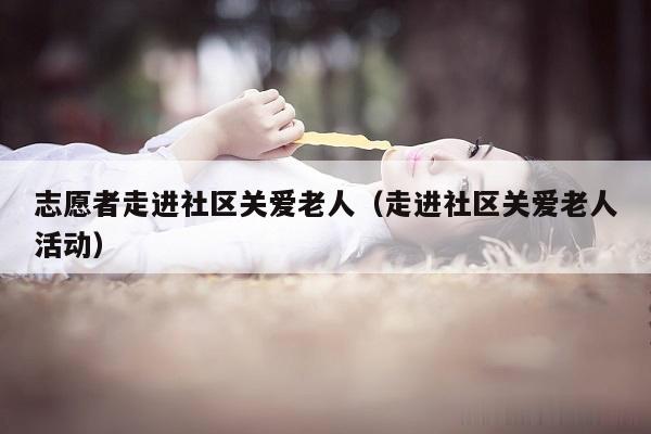 志愿者走进社区关爱老人（走进社区关爱老人活动）