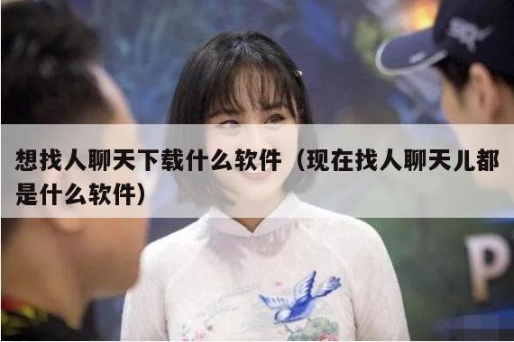 想找人聊天下载什么软件（现在找人聊天儿都是什么软件）