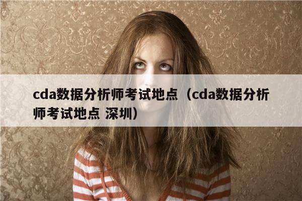 cda数据分析师考试地点（cda数据分析师考试地点 深圳）