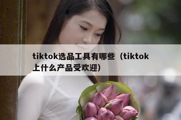 tiktok选品工具有哪些（tiktok上什么产品受欢迎）