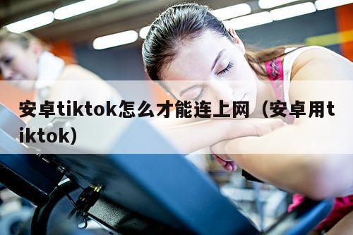 安卓tiktok怎么才能连上网（安卓用tiktok）