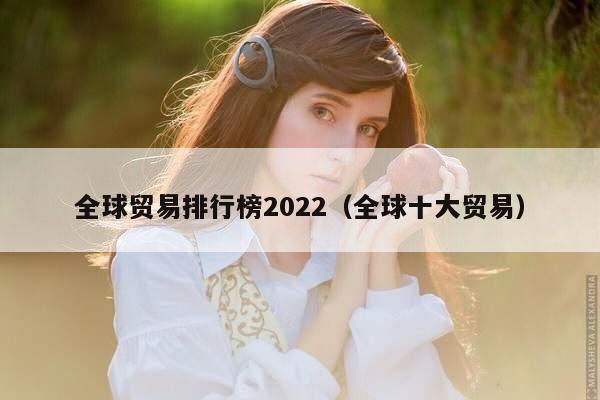 全球贸易排行榜2022（全球十大贸易）