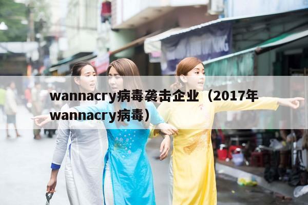 wannacry病毒袭击企业（2017年wannacry病毒）