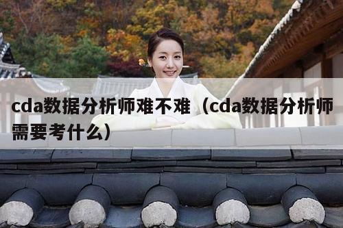 cda数据分析师难不难（cda数据分析师需要考什么）