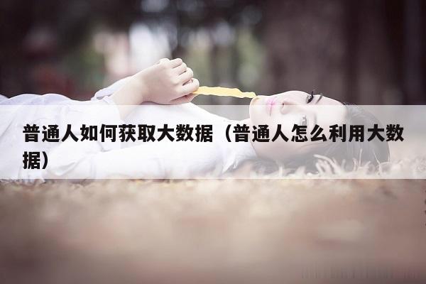 普通人如何获取大数据（普通人怎么利用大数据）