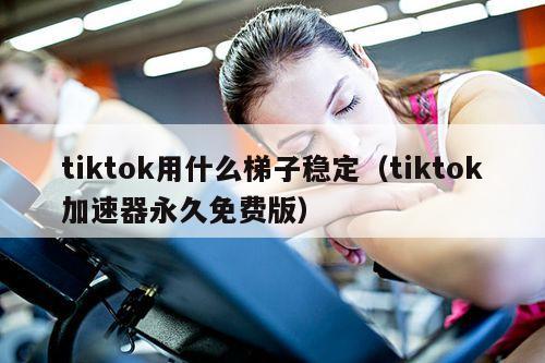 tiktok用什么梯子稳定（tiktok加速器永久免费版）