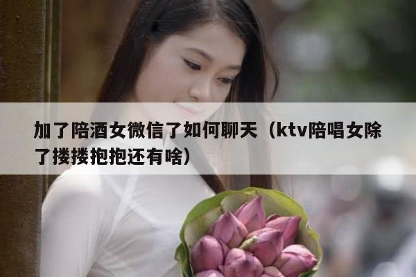 加了陪酒女微信了如何聊天（ktv陪唱女除了搂搂抱抱还有啥）