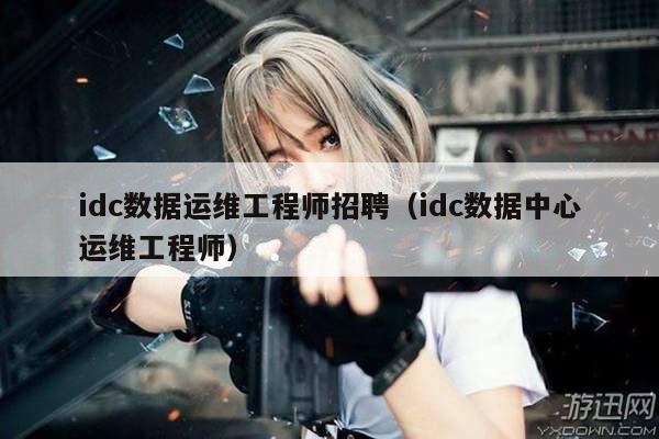 idc数据运维工程师招聘（idc数据中心运维工程师）