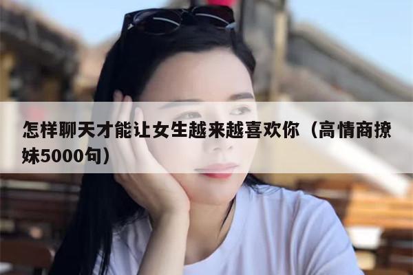 怎样聊天才能让女生越来越喜欢你（高情商撩妹5000句）