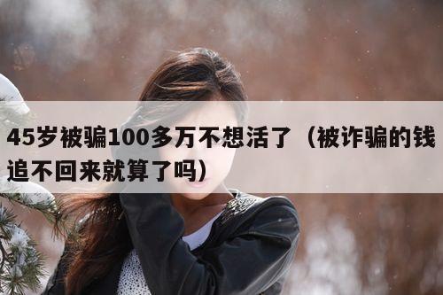 45岁被骗100多万不想活了（被诈骗的钱追不回来就算了吗）