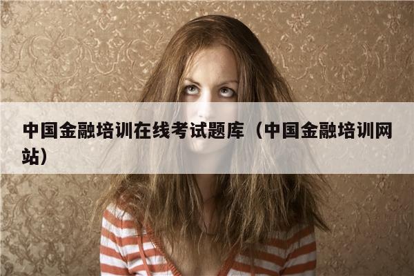 中国金融培训在线考试题库（中国金融培训网站）