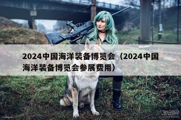 2024中国海洋装备博览会（2024中国海洋装备博览会参展费用）