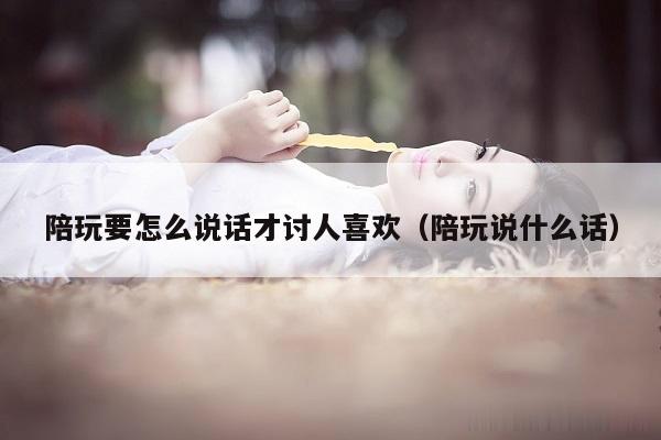 陪玩要怎么说话才讨人喜欢（陪玩说什么话）