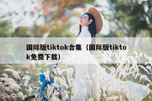 国际版tiktok合集（国际版tiktok免费下载）