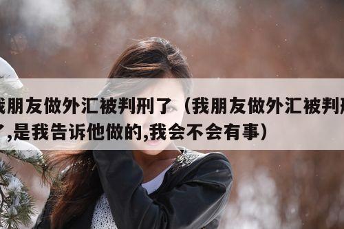 我朋友做外汇被判刑了（我朋友做外汇被判刑了,是我告诉他做的,我会不会有事）