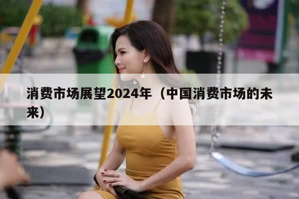 消费市场展望2024年（中国消费市场的未来）