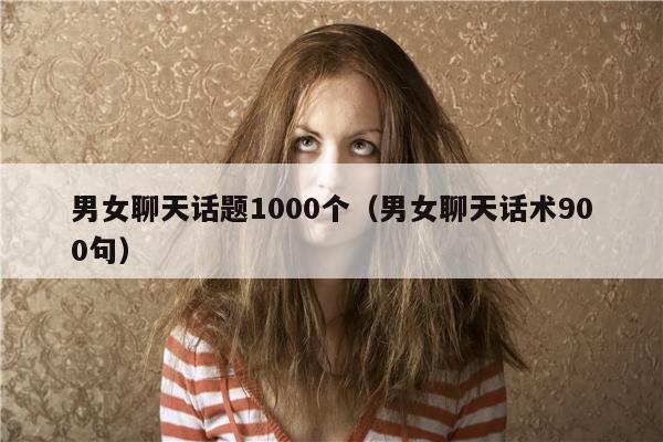 男女聊天话题1000个（男女聊天话术900句）