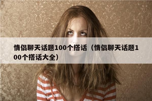 情侣聊天话题100个搭话（情侣聊天话题100个搭话大全）