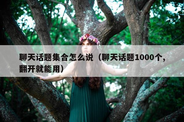 聊天话题集合怎么说（聊天话题1000个,翻开就能用）