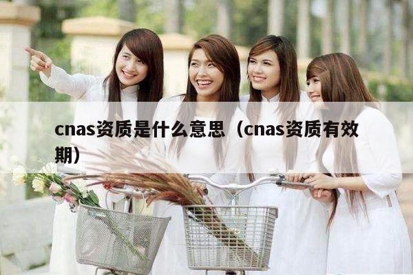 cnas资质是什么意思（cnas资质有效期）