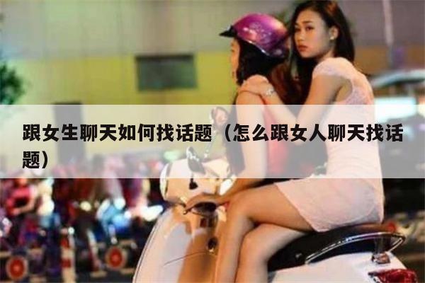 跟女生聊天如何找话题（怎么跟女人聊天找话题）