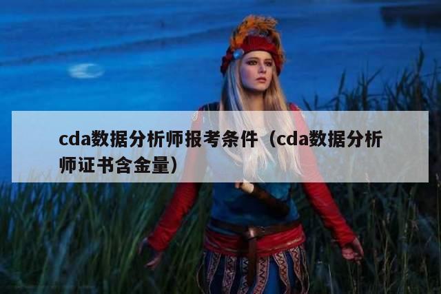 cda数据分析师报考条件（cda数据分析师证书含金量）