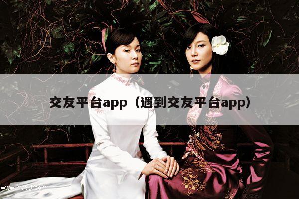 交友平台app（遇到交友平台app）