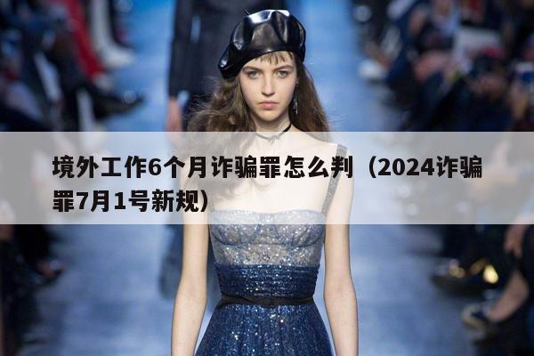 境外工作6个月诈骗罪怎么判（2024诈骗罪7月1号新规）