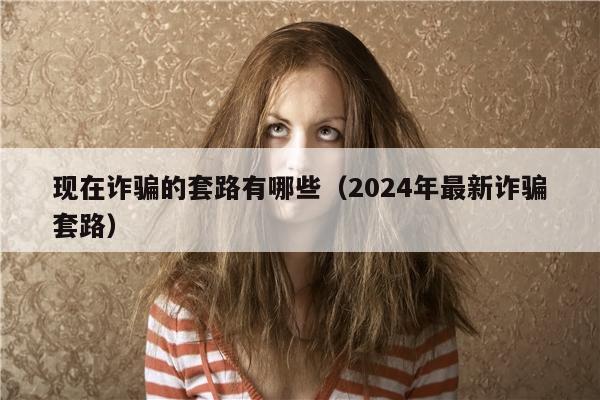 现在诈骗的套路有哪些（2024年最新诈骗套路）