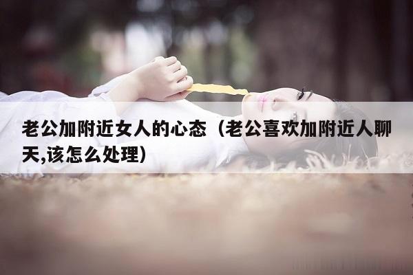 老公加附近女人的心态（老公喜欢加附近人聊天,该怎么处理）