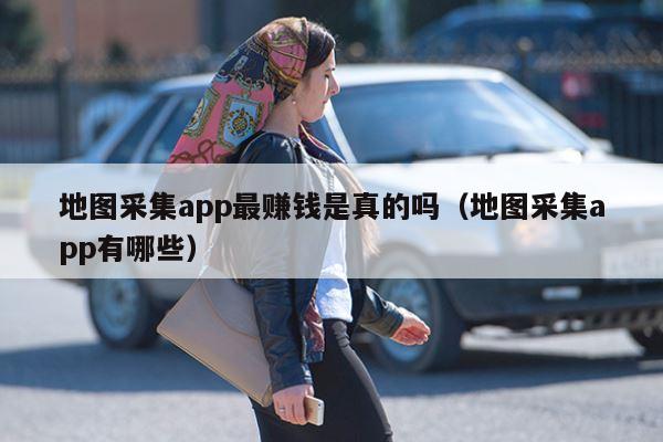 地图采集app最赚钱是真的吗（地图采集app有哪些）