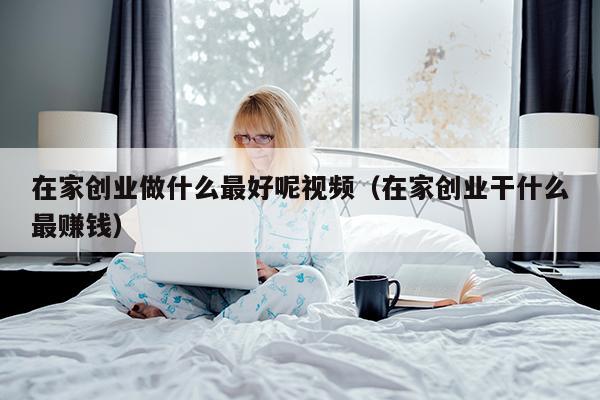 在家创业做什么最好呢视频（在家创业干什么最赚钱）