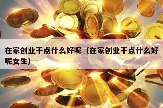在家创业干点什么好呢（在家创业干点什么好呢女生）